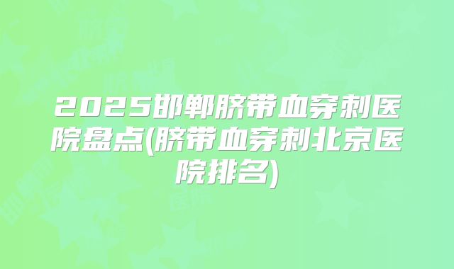 2025邯郸脐带血穿刺医院盘点(脐带血穿刺北京医院排名)