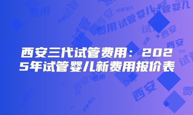 西安三代试管费用：2025年试管婴儿新费用报价表
