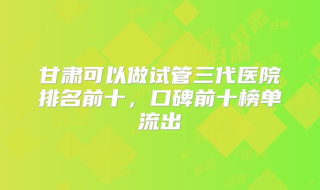 甘肃可以做试管三代医院排名前十,口碑前十榜单流出