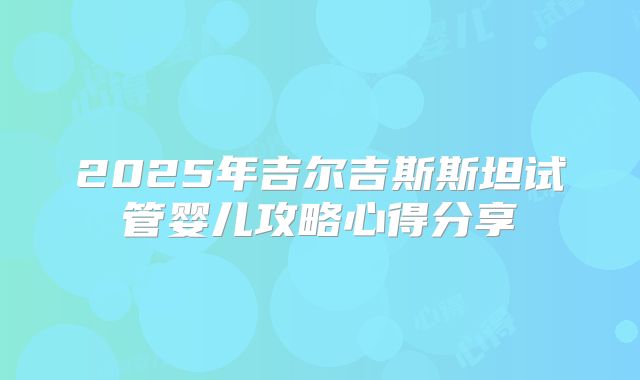 2025年吉尔吉斯斯坦试管婴儿攻略心得分享