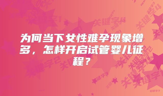 为何当下女性难孕现象增多,怎样开启试管婴儿征程?