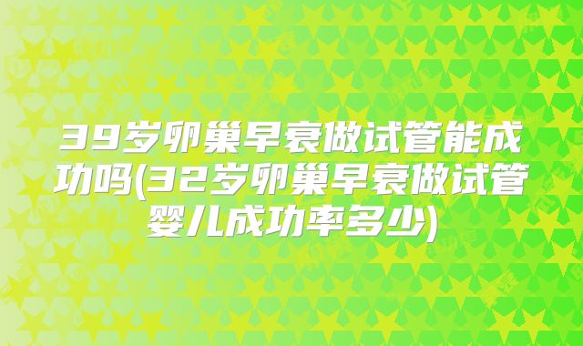 39岁卵巢早衰做试管能成功吗(32岁卵巢早衰做试管婴儿成功率多少)
