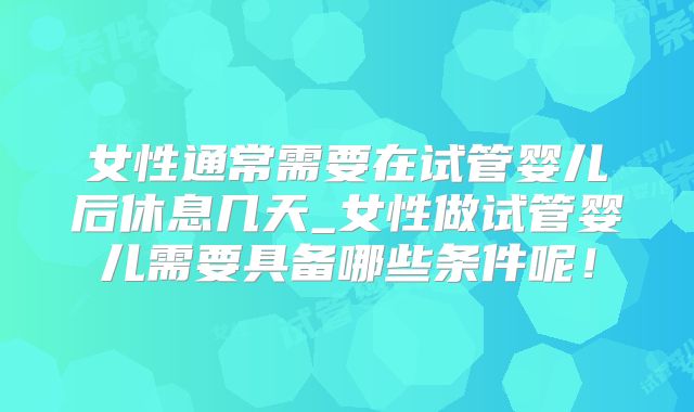 女性通常需要在试管婴儿后休息几天_女性做试管婴儿需要具备哪些条件呢!