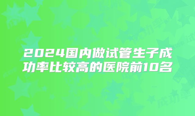 2024国内做试管生子成功率比较高的医院前10名