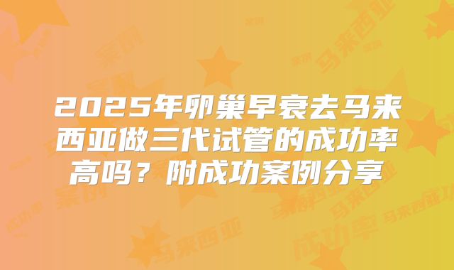2025年卵巢早衰去马来西亚做三代试管的成功率高吗?附成功案例分享