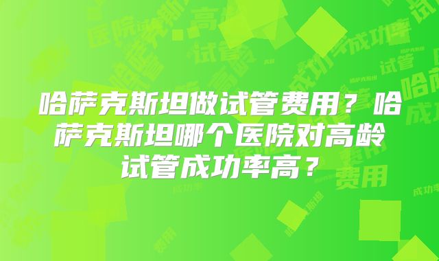 哈萨克斯坦做试管费用？哈萨克斯坦哪个医院对高龄试管成功率高？