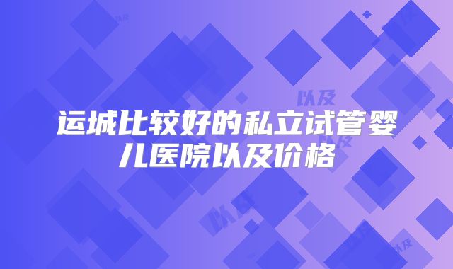 运城比较好的私立试管婴儿医院以及价格