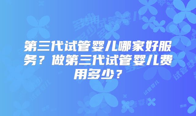 第三代试管婴儿哪家好服务?做第三代试管婴儿费用多少?