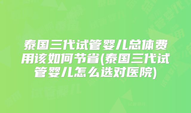 泰国三代试管婴儿总体费用该如何节省(泰国三代试管婴儿怎么选对医院)