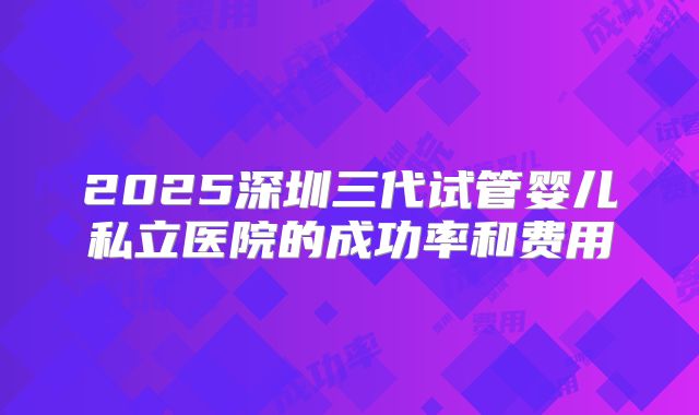 2025深圳三代试管婴儿私立医院的成功率和费用
