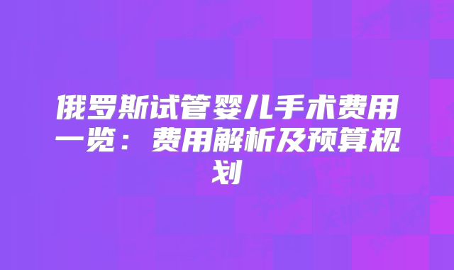俄罗斯试管婴儿手术费用一览:费用解析及预算规划