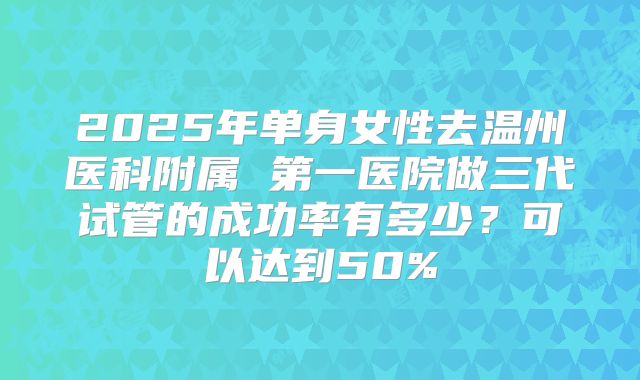 2025年单身女性去温州医科附属 第一医院做三代试管的成功率有多少?可以达到50%