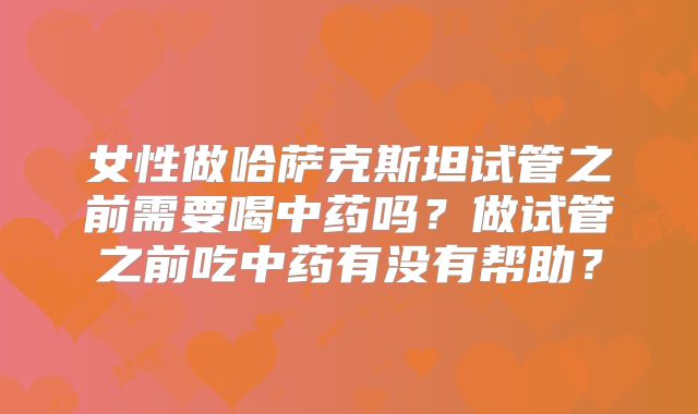 女性做哈萨克斯坦试管之前需要喝中药吗？做试管之前吃中药有没有帮助？