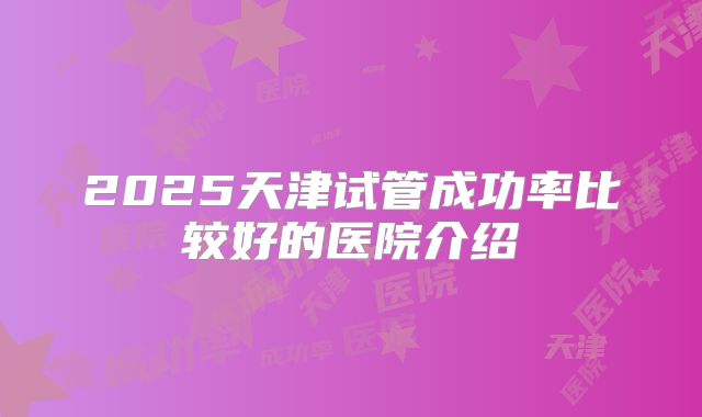 2025天津试管成功率比较好的医院介绍