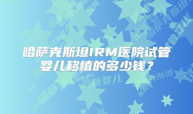 哈萨克斯坦IRM医院试管婴儿移植的多少钱?