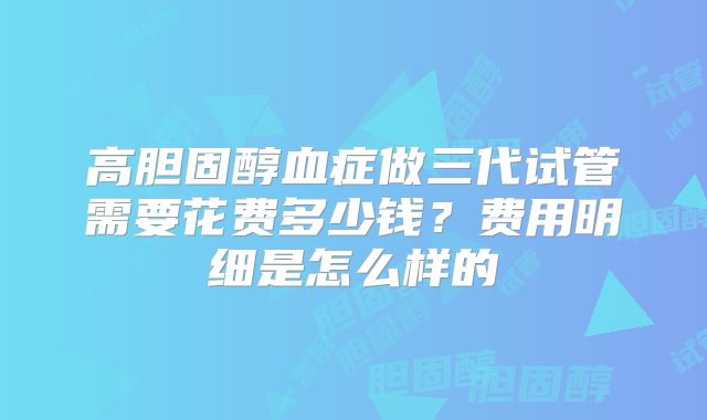 高胆固醇血症做三代试管需要花费多少钱？费用明细是怎么样的