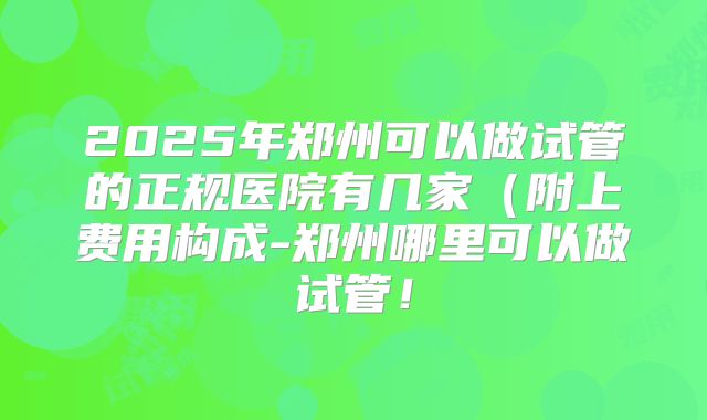 2025年郑州可以做试管的正规医院有几家（附上费用构成-郑州哪里可以做试管！