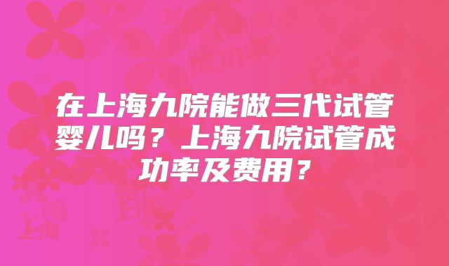 在上海九院能做三代试管婴儿吗？上海九院试管成功率及费用？
