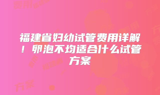 福建省妇幼试管费用详解！卵泡不均适合什么试管方案