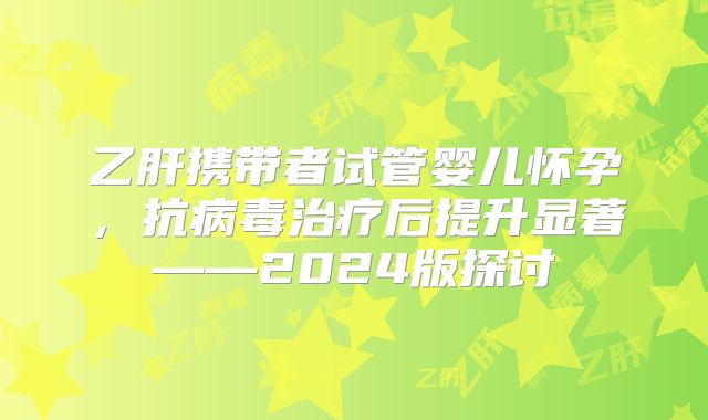 乙肝携带者试管婴儿怀孕，抗病毒治疗后提升显著——2024版探讨
