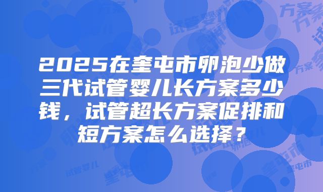 2025在奎屯市卵泡少做三代试管婴儿长方案多少钱，试管超长方案促排和短方案怎么选择？