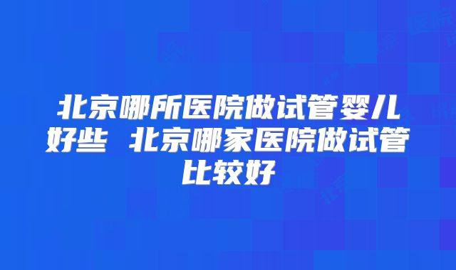 北京哪所医院做试管婴儿好些 北京哪家医院做试管比较好