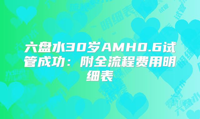 六盘水30岁AMH0.6试管成功:附全流程费用明细表
