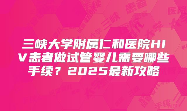 三峡大学附属仁和医院HIV患者做试管婴儿需要哪些手续？2025最新攻略