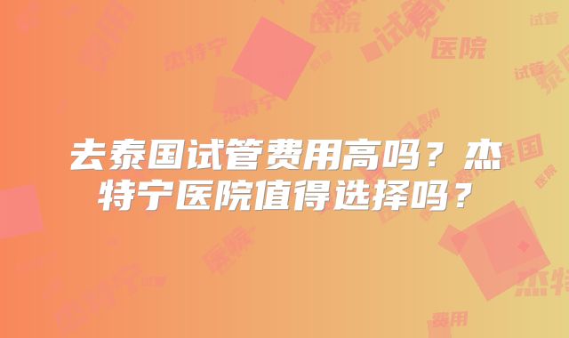 去泰国试管费用高吗？杰特宁医院值得选择吗？