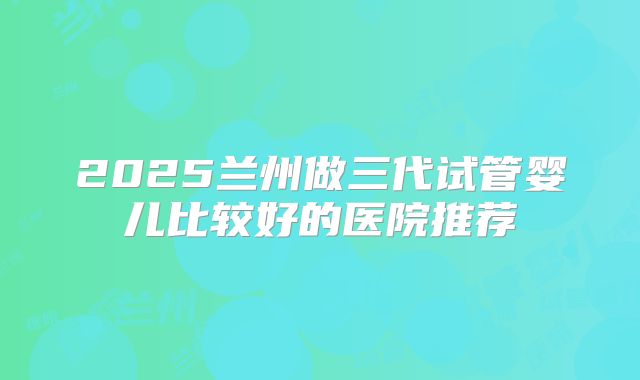 2025兰州做三代试管婴儿比较好的医院推荐