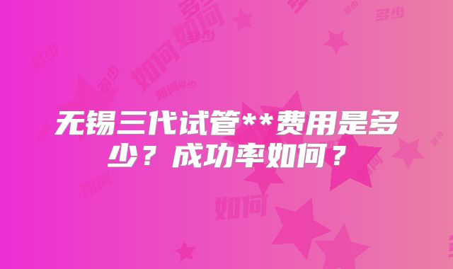 无锡三代试管**费用是多少?成功率如何?