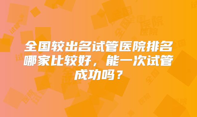 全国较出名试管医院排名哪家比较好，能一次试管成功吗？