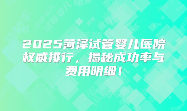 2025菏泽试管婴儿医院权威排行，揭秘成功率与费用明细！