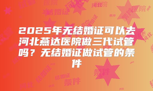 2025年无结婚证可以去河北燕达医院做三代试管吗?无结婚证做试管的条件