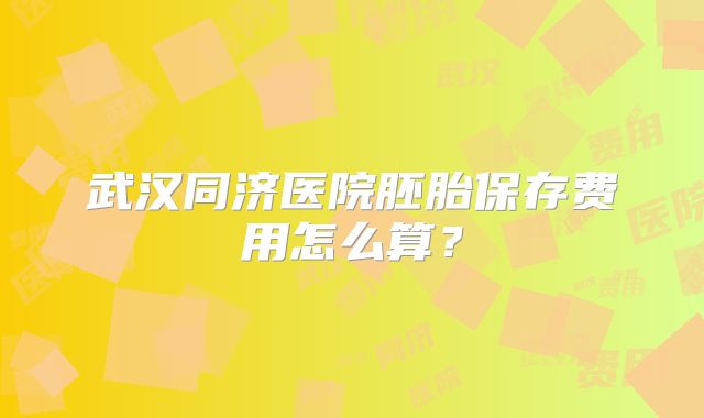武汉同济医院胚胎保存费用怎么算？