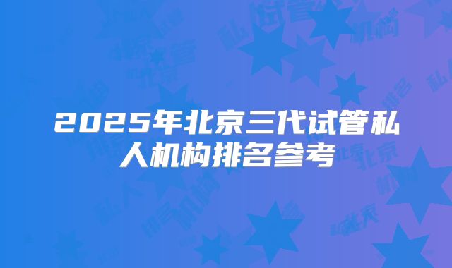 2025年北京三代试管私人机构排名参考