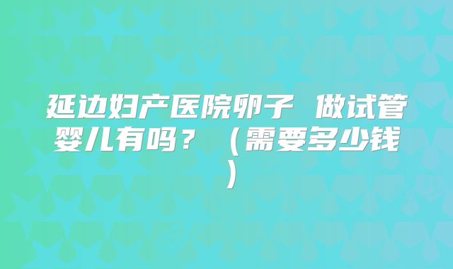 延边妇产医院卵子 做试管婴儿有吗?(需要多少钱)