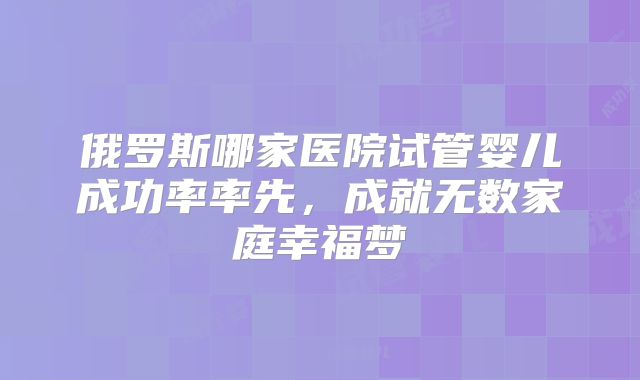 俄罗斯哪家医院试管婴儿成功率率先，成就无数家庭幸福梦