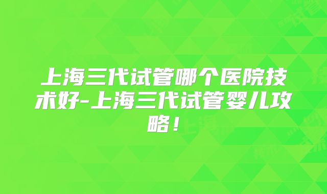 上海三代试管哪个医院技术好-上海三代试管婴儿攻略！