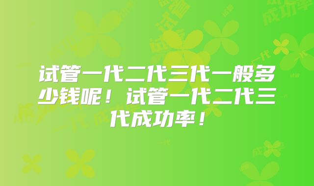 试管一代二代三代一般多少钱呢!试管一代二代三代成功率!
