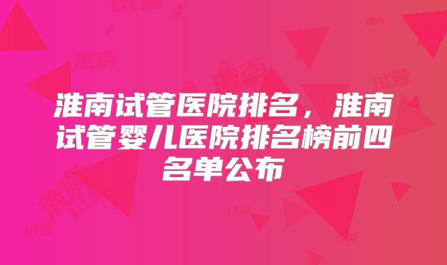淮南试管医院排名，淮南试管婴儿医院排名榜前四名单公布