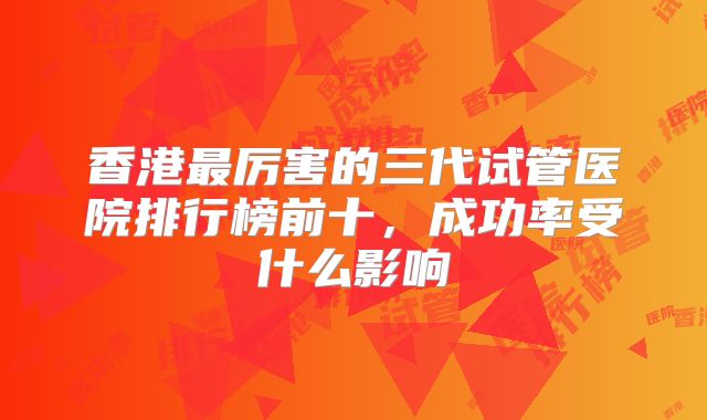 香港最厉害的三代试管医院排行榜前十,成功率受什么影响