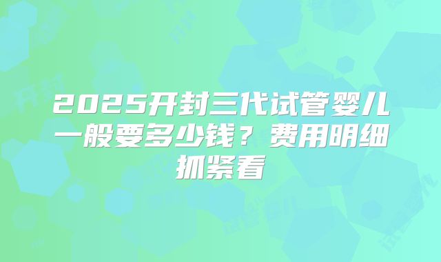 2025开封三代试管婴儿一般要多少钱?费用明细抓紧看
