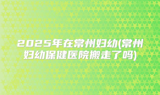 2025年在常州妇幼(常州妇幼保健医院搬走了吗)