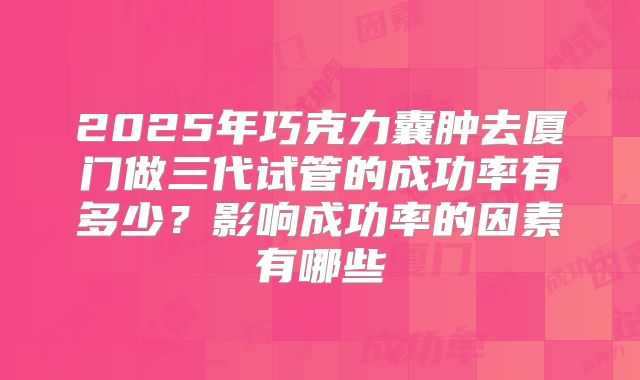 2025年巧克力囊肿去厦门做三代试管的成功率有多少?影响成功率的因素有哪些