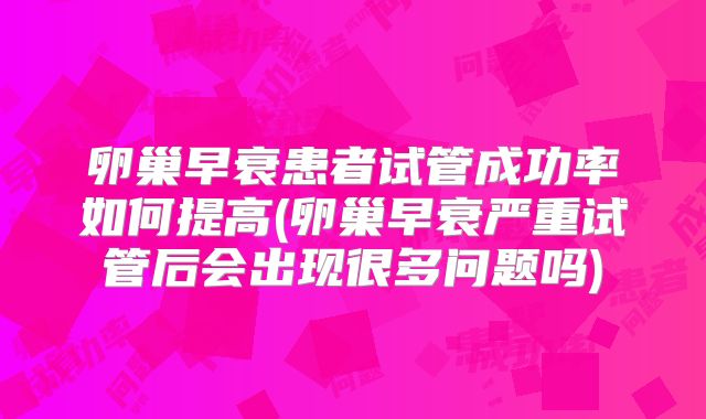 卵巢早衰患者试管成功率如何提高(卵巢早衰严重试管后会出现很多问题吗)