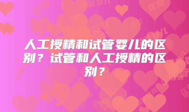 人工授精和试管婴儿的区别？试管和人工授精的区别？