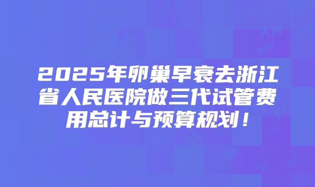 2025年卵巢早衰去浙江省人民医院做三代试管费用总计与预算规划！