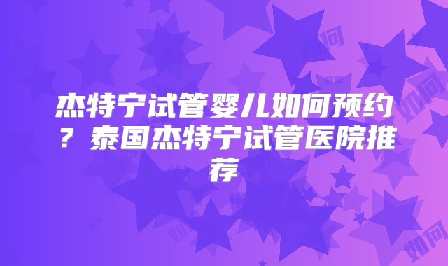 杰特宁试管婴儿如何预约？泰国杰特宁试管医院推荐