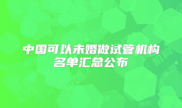 中国可以未婚做试管机构名单汇总公布